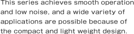 This series achieves smooth operation and low noise, and a wide variety of applications are possible because of the compact and light weight design.