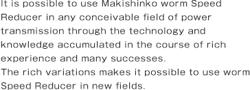 It is possible to use Makishinko Worm Speed Reducer in any conceivable field of power transmission through the technology and knowledge accumulated in the course of rich experience and many successes. The rich variations makes it possible to use Worm Speed Reducer in new fields.