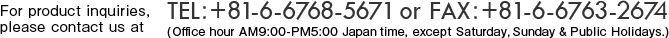 For product inquiries, please contact us at TEL+81-6-6768-5671 or FAX+81-6-6763-2100 (Office hour AM9:00-PM5:00 Japan time, except Saturday, Sunday & Public Holidays.)