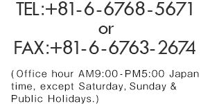 For product inquiries, please contact us at TEL：+81-6-6768-5671 or FAX：+81-6-6763-2100 (Office hour AM9:00-PM5:00 Japan time, except Saturday, Sunday & Public Holidays.)
