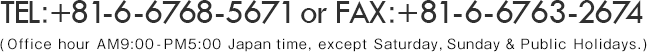 TEL：+81-6-6768-5671 or FAX：+81-6-6763-2674 (Office hour AM9:00-PM5:00 Japan time, except Saturday, Sunday & Public Holidays.)