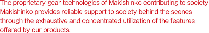 The proprietary gear technologies of Makishinko contributing to society Makishinko provides reliable support to society behind the scenes through the exhaustive and concentrated utilization of the features offered by our products.