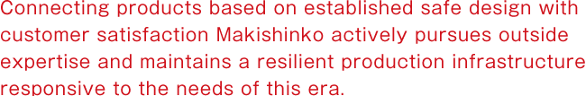 Connecting products based on established safe design with customer satisfaction

Makishinko actively pursues outside expertise and maintains a resilient production infrastructure responsive to the needs of this era.